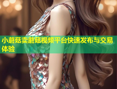小蘑菇卖蘑菇视频平台快速发布与交易体验  第1张