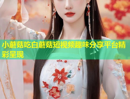 小蘑菇吃白蘑菇短视频趣味分享平台精彩呈现  第1张