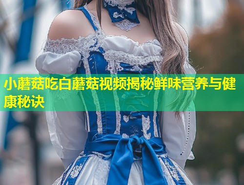 小蘑菇吃白蘑菇视频揭秘鲜味营养与健康秘诀  第1张