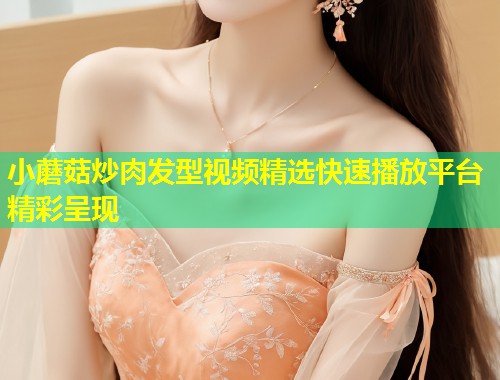 小蘑菇炒肉发型视频精选快速播放平台精彩呈现  第1张