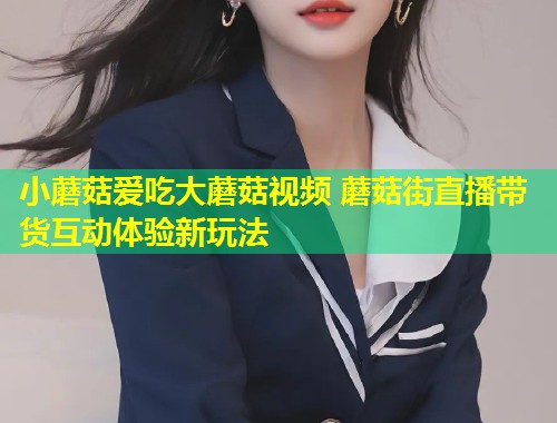 小蘑菇爱吃大蘑菇视频 蘑菇街直播带货互动体验新玩法  第1张