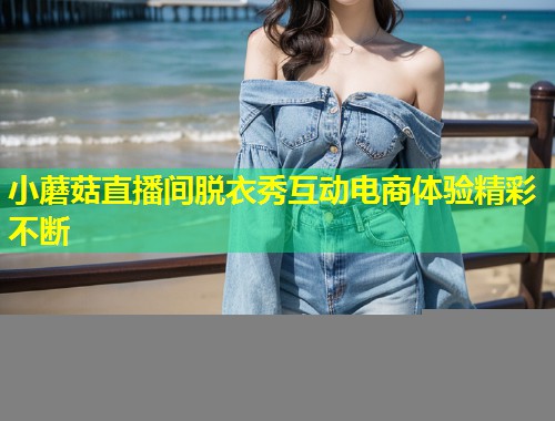 小蘑菇直播间脱衣秀互动电商体验精彩不断  第1张