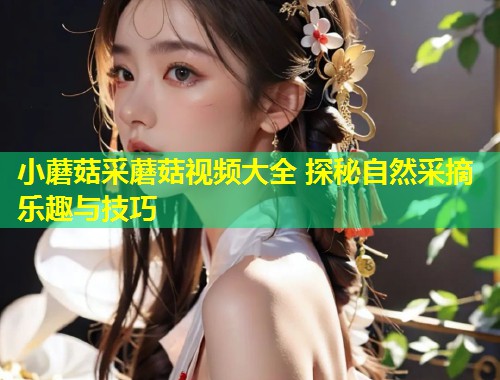 小蘑菇采蘑菇视频大全 探秘自然采摘乐趣与技巧  第1张