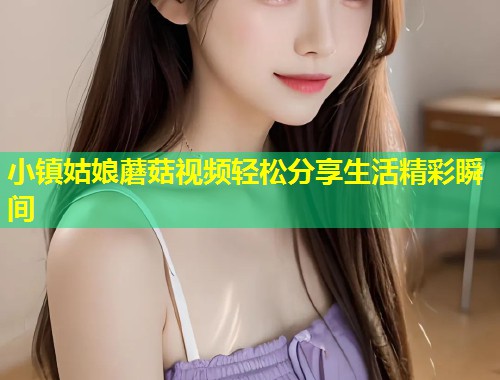 小镇姑娘蘑菇视频轻松分享生活精彩瞬间  第2张