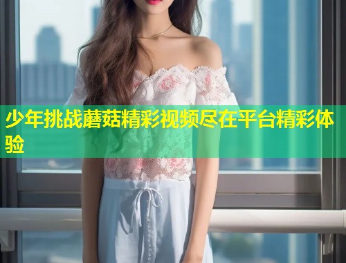 少年挑战蘑菇精彩视频尽在平台精彩体验  第2张