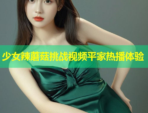 少女辣蘑菇挑战视频平家热播体验  第2张