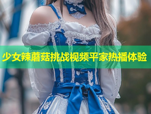 少女辣蘑菇挑战视频平家热播体验  第1张