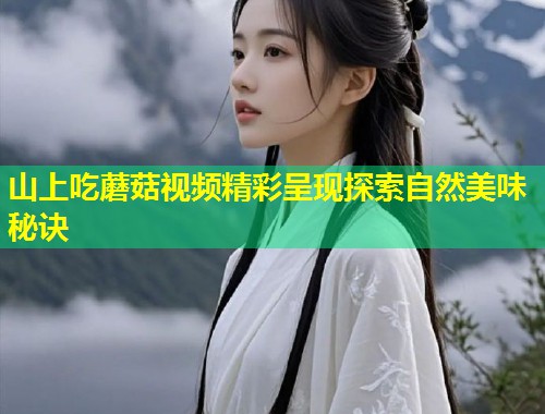 山上吃蘑菇视频精彩呈现探索自然美味秘诀  第1张