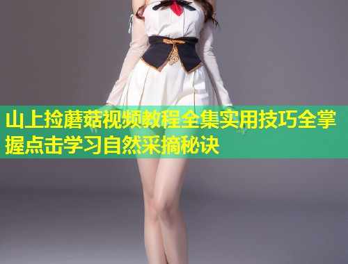 山上捡蘑菇视频教程全集实用技巧全掌握点击学习自然采摘秘诀  第1张