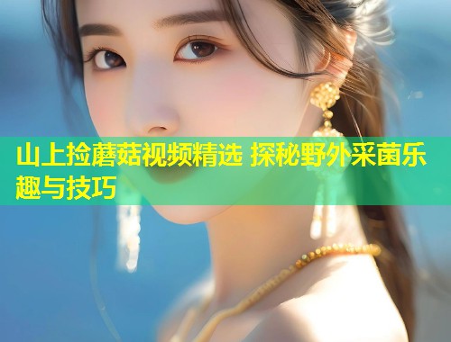 山上捡蘑菇视频精选 探秘野外采菌乐趣与技巧  第1张