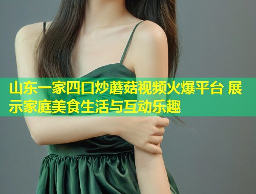 山东一家四口炒蘑菇视频火爆平台 展示家庭美食生活与互动乐趣  第1张