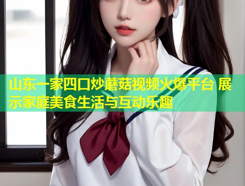 山东一家四口炒蘑菇视频火爆平台 展示家庭美食生活与互动乐趣  第2张