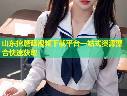 山东挖蘑菇视频下载平台一站式资源聚合快速获取  第2张