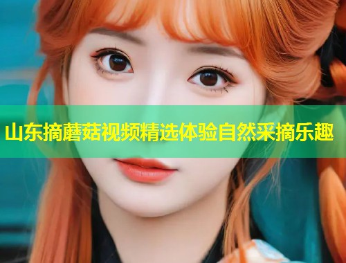 山东摘蘑菇视频精选体验自然采摘乐趣  第1张