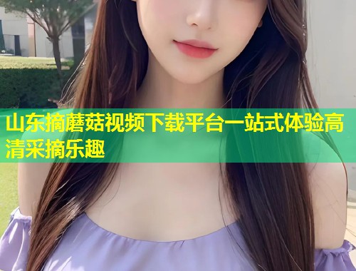 山东摘蘑菇视频下载平台一站式体验高清采摘乐趣  第1张