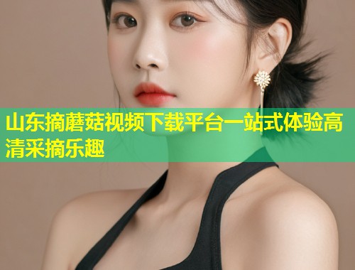 山东摘蘑菇视频下载平台一站式体验高清采摘乐趣  第2张