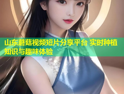 山东蘑菇视频短片分享平台 实时种植知识与趣味体验  第2张