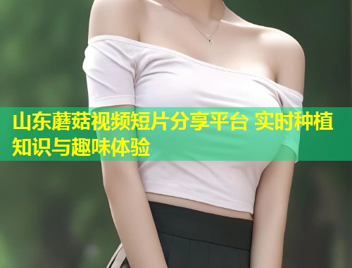 山东蘑菇视频短片分享平台 实时种植知识与趣味体验  第1张