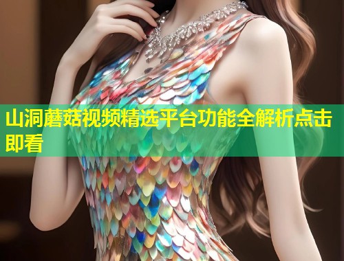 山洞蘑菇视频精选平台功能全解析点击即看  第1张