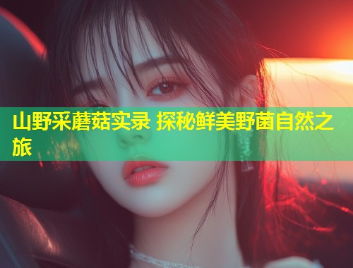山野采蘑菇实录 探秘鲜美野菌自然之旅  第1张