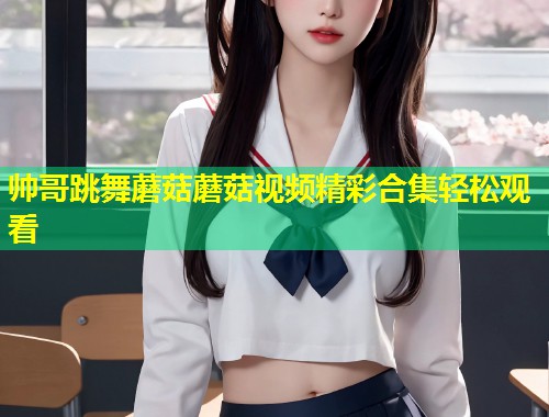 帅哥跳舞蘑菇蘑菇视频精彩合集轻松观看  第1张