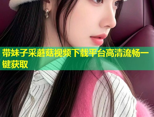带妹子采蘑菇视频下载平台高清流畅一键获取  第1张