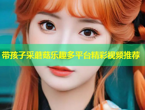 带孩子采蘑菇乐趣多平台精彩视频推荐  第1张