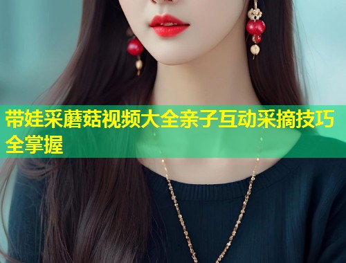 带娃采蘑菇视频大全亲子互动采摘技巧全掌握  第2张
