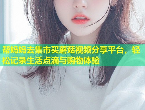 帮妈妈去集市买蘑菇视频分享平台，轻松记录生活点滴与购物体验  第1张