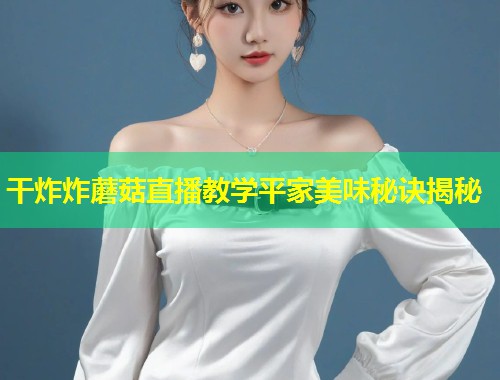 干炸炸蘑菇直播教学平家美味秘诀揭秘  第1张