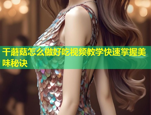 干蘑菇怎么做好吃视频教学快速掌握美味秘诀  第1张