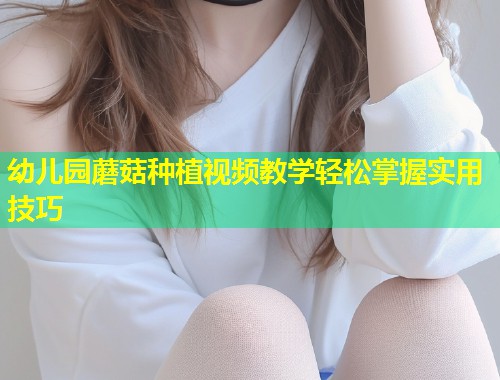 幼儿园蘑菇种植视频教学轻松掌握实用技巧  第1张