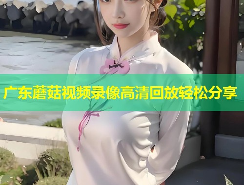 广东蘑菇视频录像高清回放轻松分享  第1张