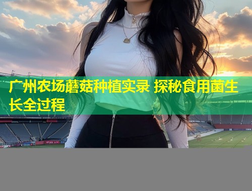 广州农场蘑菇种植实录 探秘食用菌生长全过程  第1张