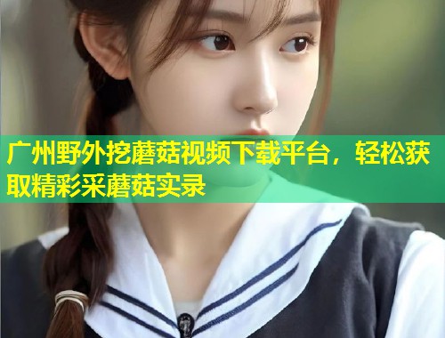 广州野外挖蘑菇视频下载平台，轻松获取精彩采蘑菇实录  第1张