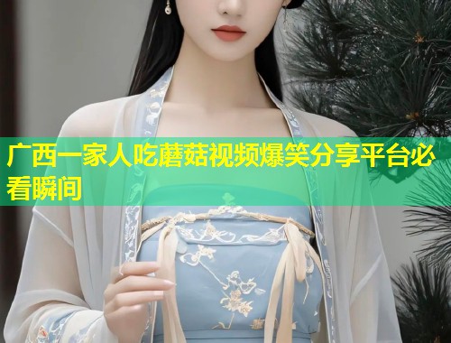 广西一家人吃蘑菇视频爆笑分享平台必看瞬间  第1张