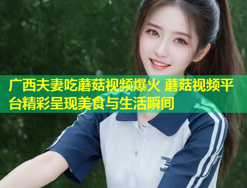 广西夫妻吃蘑菇视频爆火 蘑菇视频平台精彩呈现美食与生活瞬间  第1张