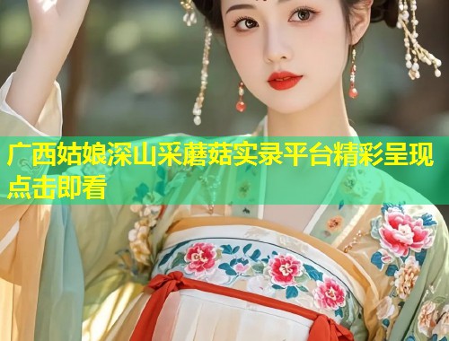 广西姑娘深山采蘑菇实录平台精彩呈现点击即看  第1张