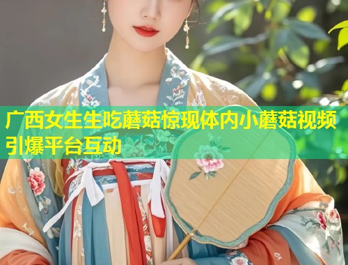 广西女生生吃蘑菇惊现体内小蘑菇视频引爆平台互动  第1张
