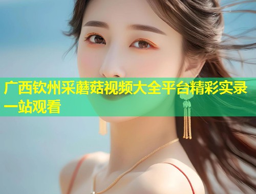 广西钦州采蘑菇视频大全平台精彩实录一站观看  第1张