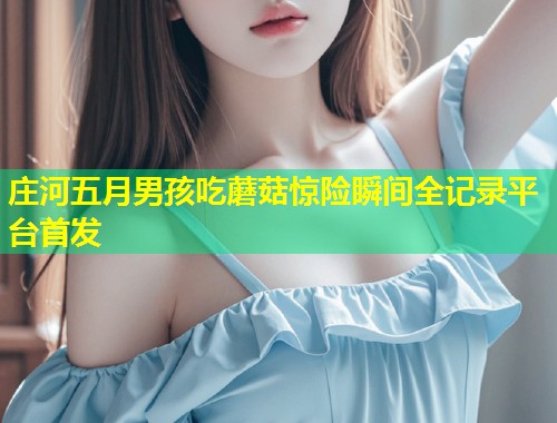 庄河五月男孩吃蘑菇惊险瞬间全记录平台首发  第1张