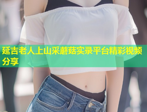 延吉老人上山采蘑菇实录平台精彩视频分享  第1张