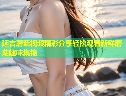 延吉蘑菇视频精彩分享轻松观看新鲜蘑菇趣味集锦  第1张