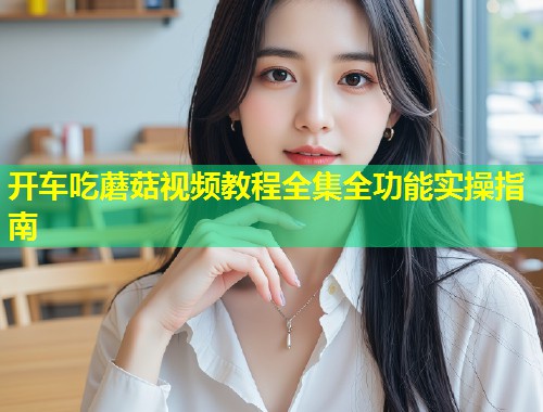 开车吃蘑菇视频教程全集全功能实操指南  第1张