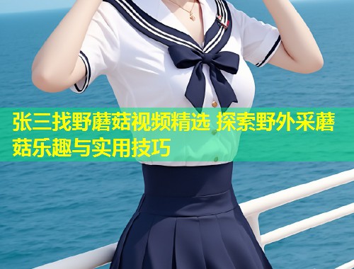张三找野蘑菇视频精选 探索野外采蘑菇乐趣与实用技巧  第2张