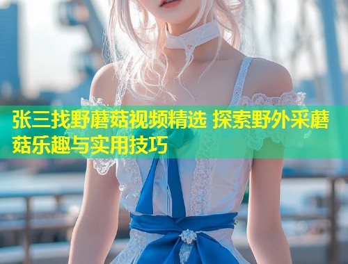 张三找野蘑菇视频精选 探索野外采蘑菇乐趣与实用技巧  第1张