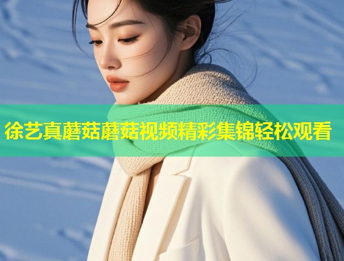 徐艺真蘑菇蘑菇视频精彩集锦轻松观看  第1张