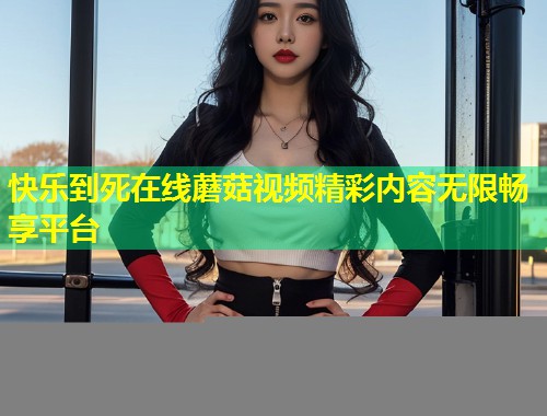 快乐到死在线蘑菇视频精彩内容无限畅享平台  第1张