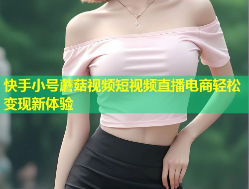 快手小号蘑菇视频短视频直播电商轻松变现新体验  第2张